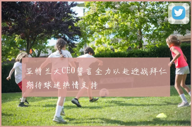 亚特兰大CEO誓言全力以赴迎战拜仁期待球迷热情支持