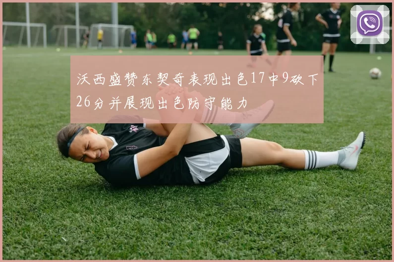 沃西盛赞东契奇表现出色17中9砍下26分并展现出色防守能力