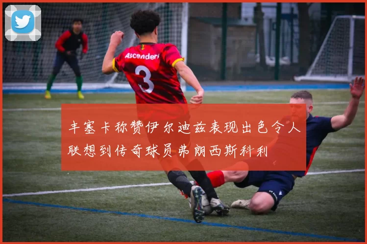 丰塞卡称赞伊尔迪兹表现出色令人联想到传奇球员弗朗西斯科利