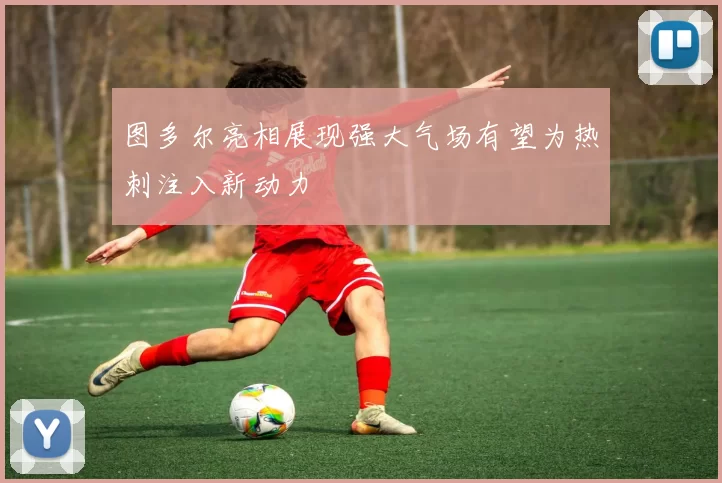 图多尔亮相展现强大气场有望为热刺注入新动力