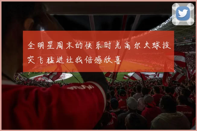 全明星周末的快乐时光高尔夫球技突飞猛进让我倍感欣喜