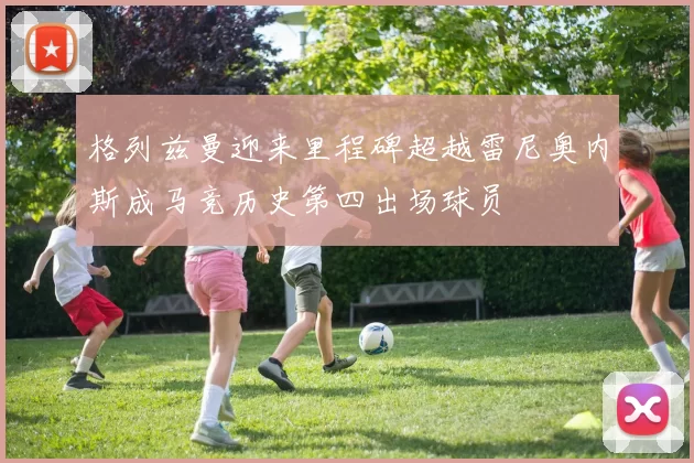 格列兹曼迎来里程碑超越雷尼奥内斯成马竞历史第四出场球员
