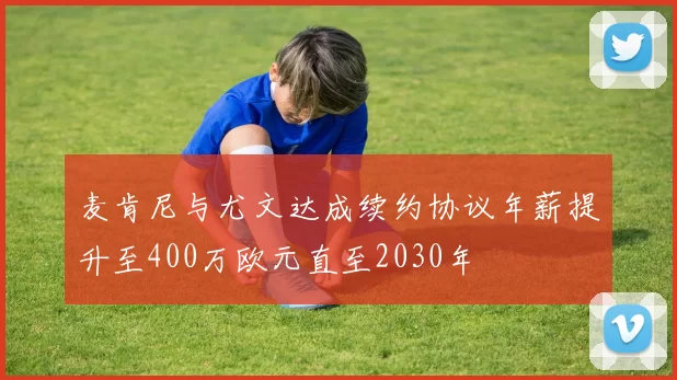 麦肯尼与尤文达成续约协议年薪提升至400万欧元直至2030年