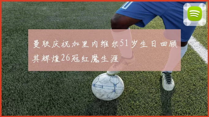 曼联庆祝加里内维尔51岁生日回顾其辉煌26冠红魔生涯