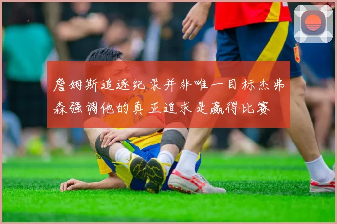 詹姆斯追逐纪录并非唯一目标杰弗森强调他的真正追求是赢得比赛