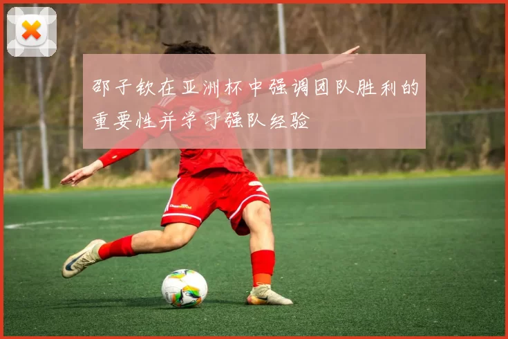 邵子钦在亚洲杯中强调团队胜利的重要性并学习强队经验