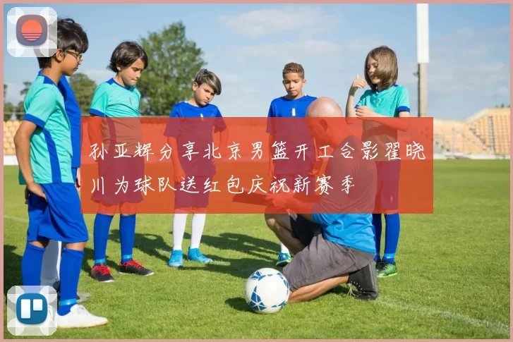 孙亚辉分享北京男篮开工合影翟晓川为球队送红包庆祝新赛季