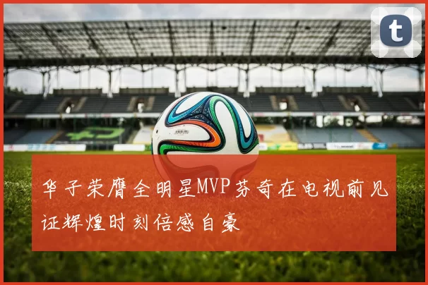 华子荣膺全明星MVP芬奇在电视前见证辉煌时刻倍感自豪