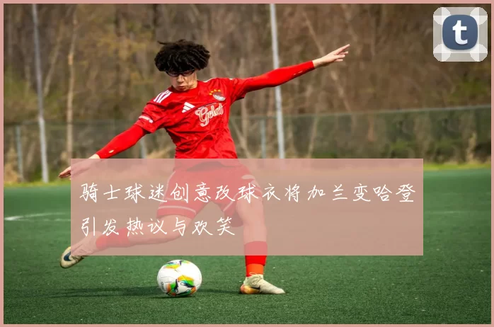 骑士球迷创意改球衣将加兰变哈登引发热议与欢笑