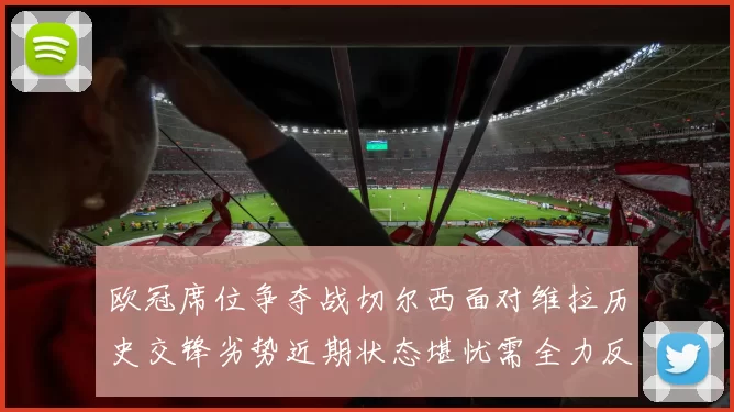 欧冠席位争夺战切尔西面对维拉历史交锋劣势近期状态堪忧需全力反弹