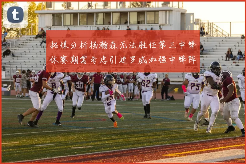 拓媒分析杨瀚森无法胜任第三中锋休赛期需考虑引进罗威加强中锋阵容