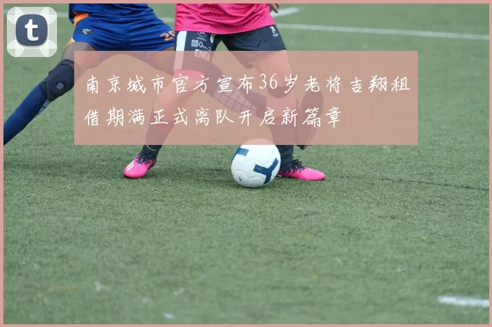 南京城市官方宣布36岁老将吉翔租借期满正式离队开启新篇章