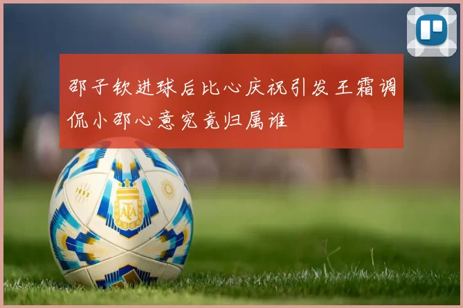 邵子钦进球后比心庆祝引发王霜调侃小邵心意究竟归属谁