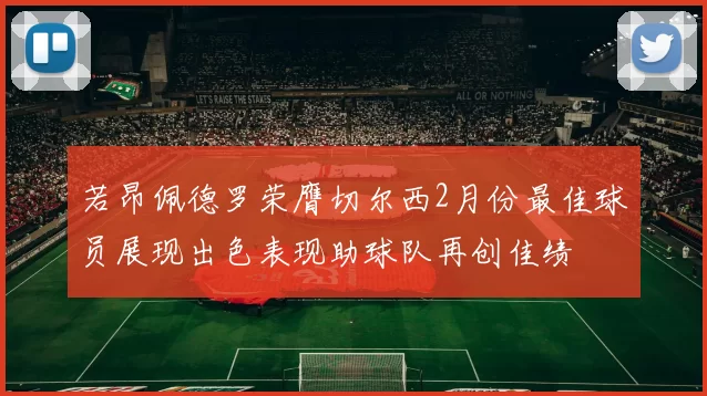 若昂佩德罗荣膺切尔西2月份最佳球员展现出色表现助球队再创佳绩