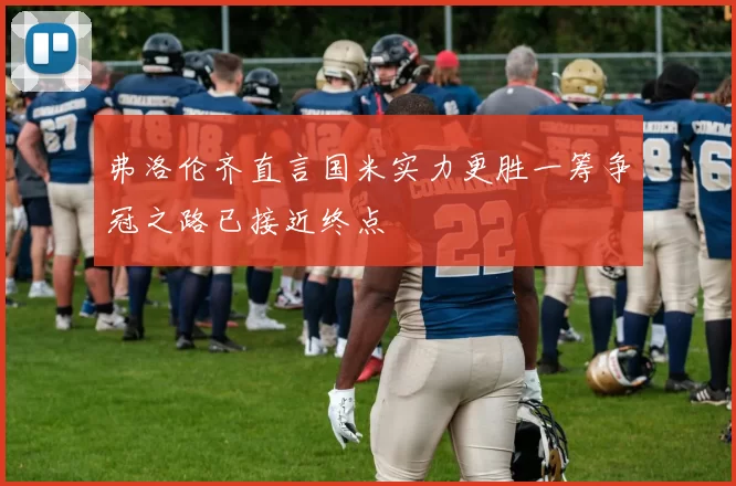 弗洛伦齐直言国米实力更胜一筹争冠之路已接近终点
