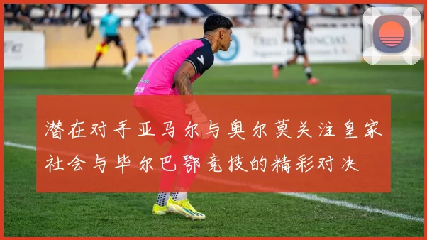潜在对手亚马尔与奥尔莫关注皇家社会与毕尔巴鄂竞技的精彩对决