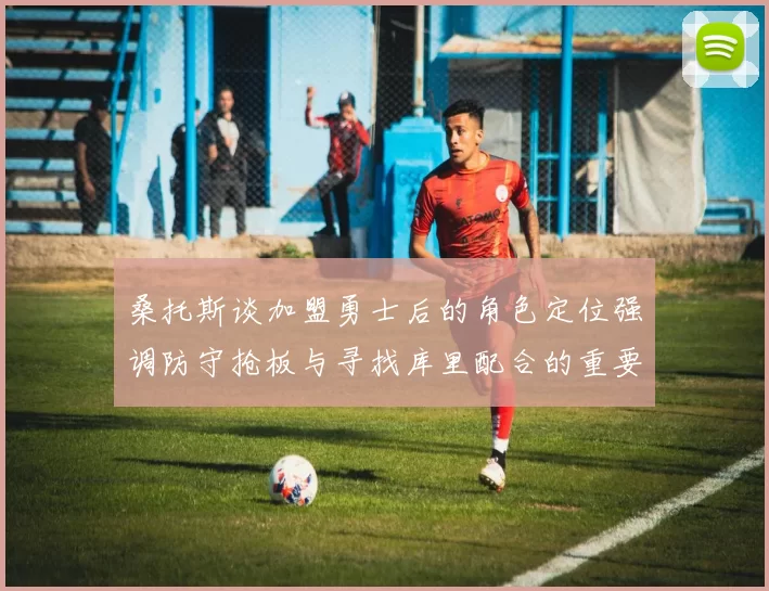 桑托斯谈加盟勇士后的角色定位强调防守抢板与寻找库里配合的重要性