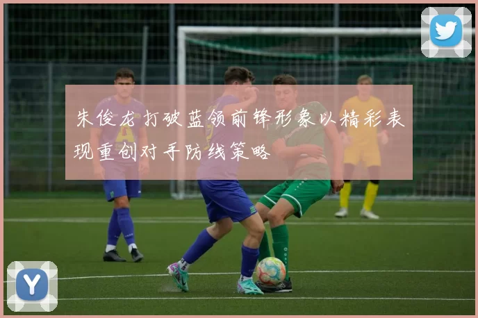 朱俊龙打破蓝领前锋形象以精彩表现重创对手防线策略