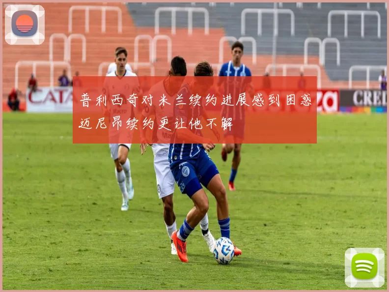 普利西奇对米兰续约进展感到困惑迈尼昂续约更让他不解
