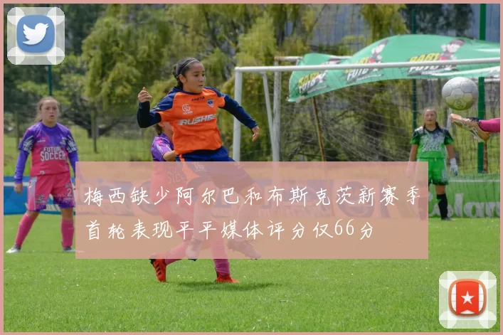 梅西缺少阿尔巴和布斯克茨新赛季首轮表现平平媒体评分仅66分