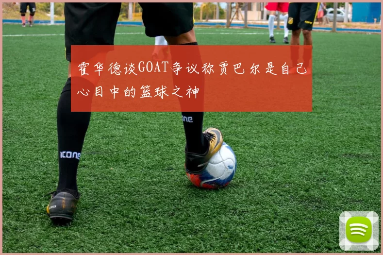 霍华德谈GOAT争议称贾巴尔是自己心目中的篮球之神