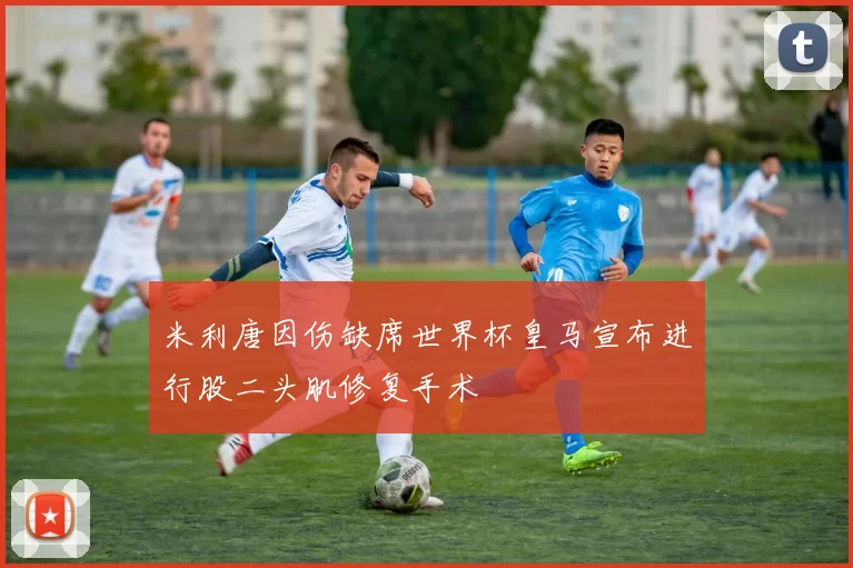 米利唐因伤缺席世界杯皇马宣布进行股二头肌修复手术
