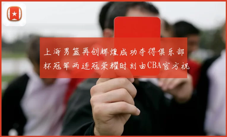 上海男篮再创辉煌成功夺得俱乐部杯冠军两连冠荣耀时刻由CBA官方祝贺