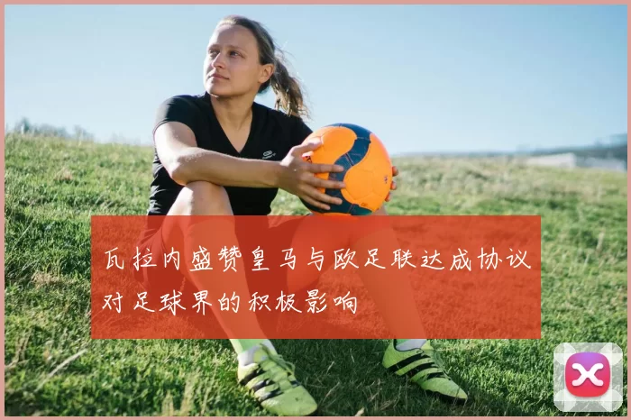 瓦拉内盛赞皇马与欧足联达成协议对足球界的积极影响