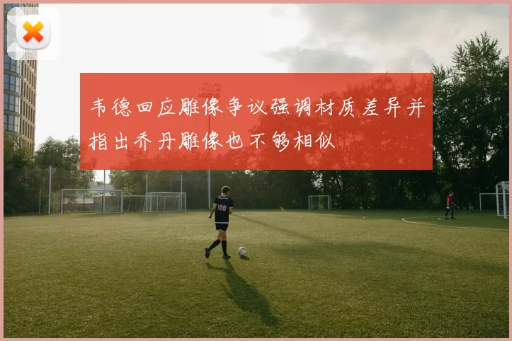 韦德回应雕像争议强调材质差异并指出乔丹雕像也不够相似