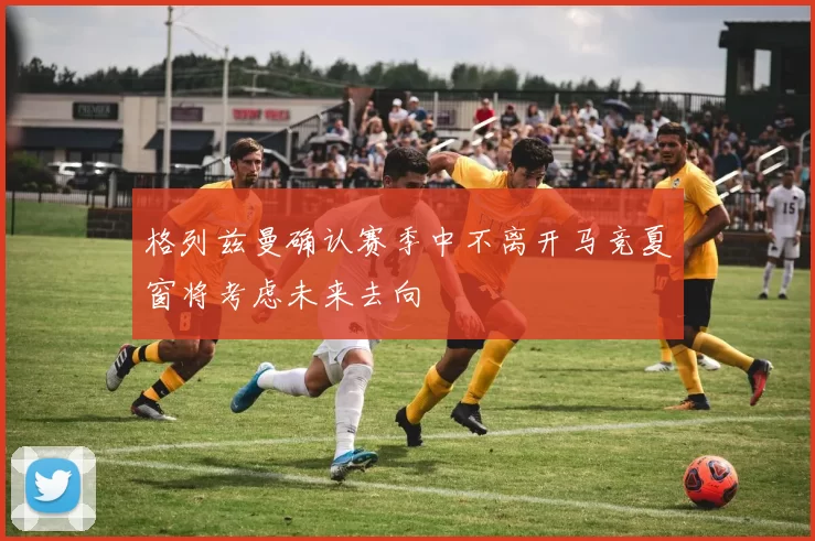 格列兹曼确认赛季中不离开马竞夏窗将考虑未来去向