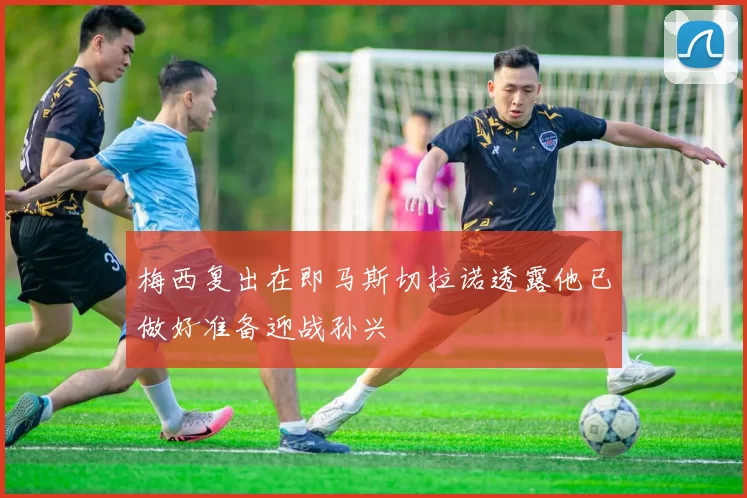 梅西复出在即马斯切拉诺透露他已做好准备迎战孙兴慜